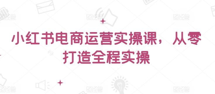 小红书电商运营实操课,从零打造全程实操-AI网创