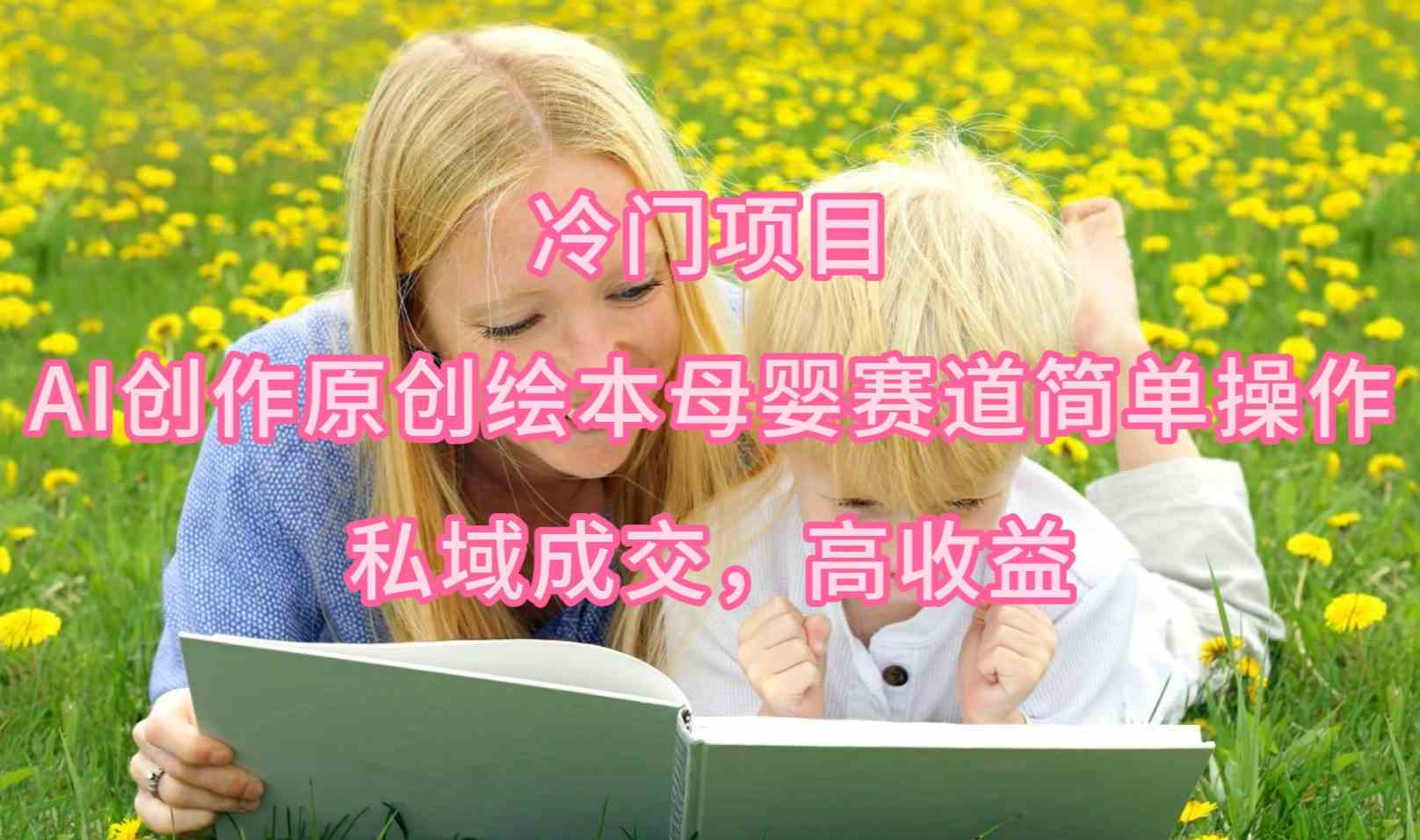 （9726期）冷门项目，AI创作原创绘本母婴赛道简单操作，私域成交，高收益-AI网创