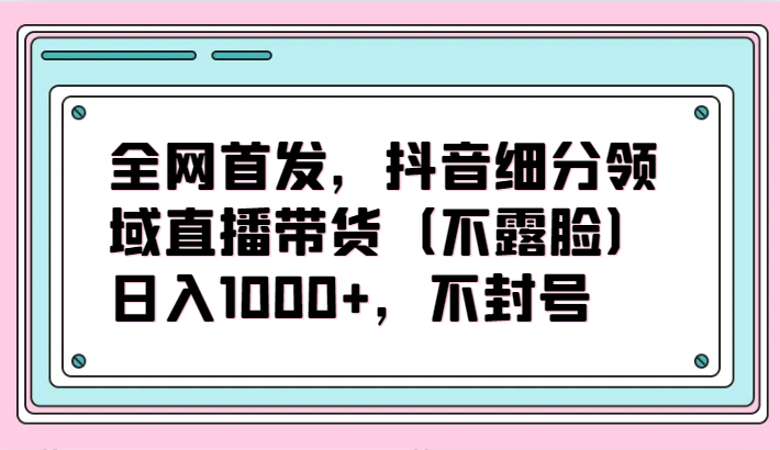 全网首发，抖音细分领域直播带货（不露脸）项目，日入1000+，不封号-AI网创