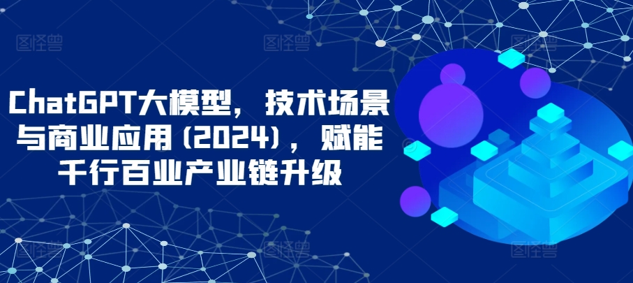 ChatGPT大模型,技术场景与商业应用(2024),赋能千行百业产业链升级-AI网创