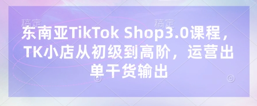 东南亚TikTok Shop3.0课程，TK小店​从初级到高阶，运营出单干货输出-渡鸦网创